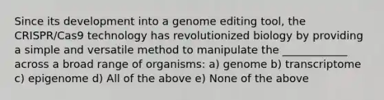 Since its development into a genome editing tool, the CRISPR/Cas9 technology has revolutionized biology by providing a simple and versatile method to manipulate the ____________ across a broad range of organisms: a) genome b) transcriptome c) epigenome d) All of the above e) None of the above