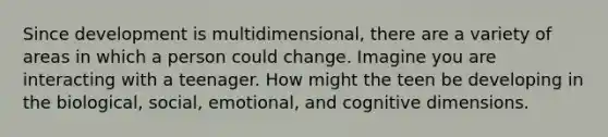 Since development is multidimensional, there are a variety of areas in which a person could change. Imagine you are interacting with a teenager. How might the teen be developing in the biological, social, emotional, and cognitive dimensions.