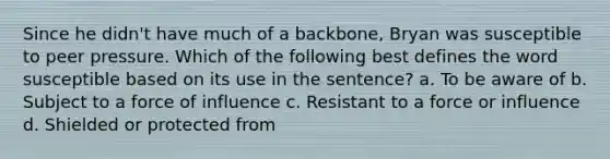 Since he didn't have much of a backbone, Bryan was susceptible to peer pressure. Which of the following best defines the word susceptible based on its use in the sentence? a. To be aware of b. Subject to a force of influence c. Resistant to a force or influence d. Shielded or protected from