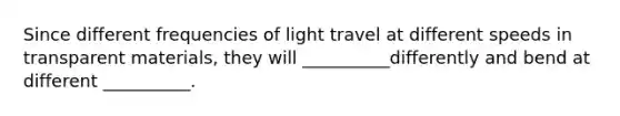 Since different frequencies of light travel at different speeds in transparent materials, they will __________differently and bend at different __________.