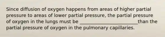 Since diffusion of oxygen happens from areas of higher partial pressure to areas of lower partial pressure, the partial pressure of oxygen in the lungs must be _________________________than the partial pressure of oxygen in the pulmonary capillaries.