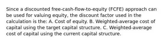 Since a discounted free-cash-flow-to-equity (FCFE) approach can be used for valuing equity, the discount factor used in the calculation is the: A. Cost of equity. B. Weighted-average cost of capital using the target capital structure. C. Weighted-average cost of capital using the current capital structure.