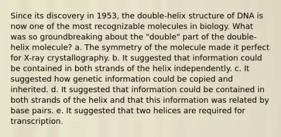 Since its discovery in 1953, the double-helix structure of DNA is now one of the most recognizable molecules in biology. What was so groundbreaking about the "double" part of the double-helix molecule? a. The symmetry of the molecule made it perfect for X-ray crystallography. b. It suggested that information could be contained in both strands of the helix independently. c. It suggested how genetic information could be copied and inherited. d. It suggested that information could be contained in both strands of the helix and that this information was related by base pairs. e. It suggested that two helices are required for transcription.