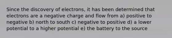 Since the discovery of electrons, it has been determined that electrons are a negative charge and flow from a) positive to negative b) north to south c) negative to positive d) a lower potential to a higher potential e) the battery to the source