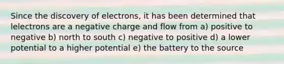 Since the discovery of electrons, it has been determined that lelectrons are a negative charge and flow from a) positive to negative b) north to south c) negative to positive d) a lower potential to a higher potential e) the battery to the source