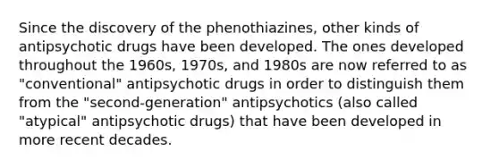 Since the discovery of the phenothiazines, other kinds of antipsychotic drugs have been developed. The ones developed throughout the 1960s, 1970s, and 1980s are now referred to as "conventional" antipsychotic drugs in order to distinguish them from the "second-generation" antipsychotics (also called "atypical" antipsychotic drugs) that have been developed in more recent decades.