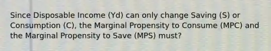 Since Disposable Income (Yd) can only change Saving (S) or Consumption (C), the Marginal Propensity to Consume (MPC) and the Marginal Propensity to Save (MPS) must?