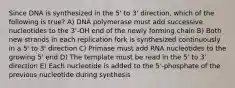 Since DNA is synthesized in the 5' to 3' direction, which of the following is true? A) DNA polymerase must add successive nucleotides to the 3'-OH end of the newly forming chain B) Both new strands in each replication fork is synthesized continuously in a 5' to 3' direction C) Primase must add RNA nucleotides to the growing 5' end D) The template must be read in the 5' to 3' direction E) Each nucleotide is added to the 5'-phosphate of the previous nucleotide during synthesis