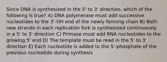 Since DNA is synthesized in the 5' to 3' direction, which of the following is true? A) DNA polymerase must add successive nucleotides to the 3'-OH end of the newly forming chain B) Both new strands in each replication fork is synthesized continuously in a 5' to 3' direction C) Primase must add RNA nucleotides to the growing 5' end D) The template must be read in the 5' to 3' direction E) Each nucleotide is added to the 5'-phosphate of the previous nucleotide during synthesis