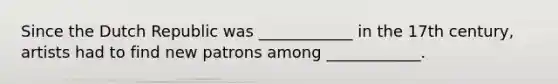 Since the Dutch Republic was ____________ in the 17th century, artists had to find new patrons among ____________.