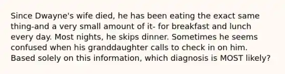 Since Dwayne's wife died, he has been eating the exact same thing-and a very small amount of it- for breakfast and lunch every day. Most nights, he skips dinner. Sometimes he seems confused when his granddaughter calls to check in on him. Based solely on this information, which diagnosis is MOST likely?