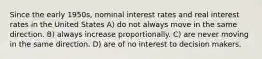 Since the early 1950s, nominal interest rates and real interest rates in the United States A) do not always move in the same direction. B) always increase proportionally. C) are never moving in the same direction. D) are of no interest to decision makers.