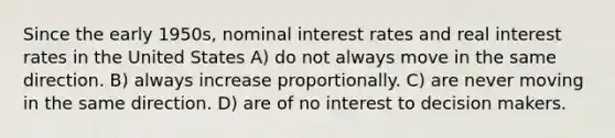 Since the early 1950s, nominal interest rates and real interest rates in the United States A) do not always move in the same direction. B) always increase proportionally. C) are never moving in the same direction. D) are of no interest to decision makers.