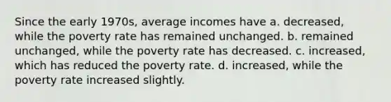 Since the early 1970s, average incomes have a. decreased, while the poverty rate has remained unchanged. b. remained unchanged, while the poverty rate has decreased. c. increased, which has reduced the poverty rate. d. increased, while the poverty rate increased slightly.