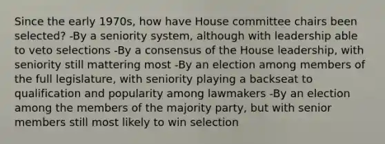 Since the early 1970s, how have House committee chairs been selected? -By a seniority system, although with leadership able to veto selections -By a consensus of the House leadership, with seniority still mattering most -By an election among members of the full legislature, with seniority playing a backseat to qualification and popularity among lawmakers -By an election among the members of the majority party, but with senior members still most likely to win selection