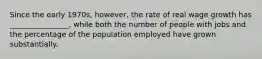 Since the early 1970s, however, the rate of real wage growth has ________________, while both the number of people with jobs and the percentage of the population employed have grown substantially.