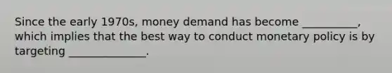 Since the early​ 1970s, money demand has become​ __________, which implies that the best way to conduct monetary policy is by targeting​ ______________.