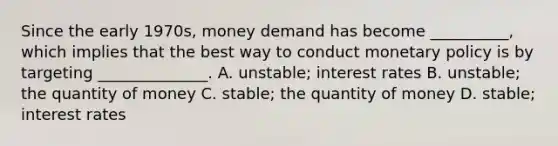 Since the early​ 1970s, money demand has become​ __________, which implies that the best way to conduct monetary policy is by targeting​ ______________. A. ​unstable; interest rates B. ​unstable; the quantity of money C. ​stable; the quantity of money D. ​stable; interest rates