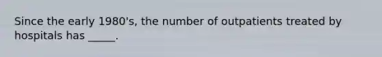 Since the early 1980's, the number of outpatients treated by hospitals has _____.