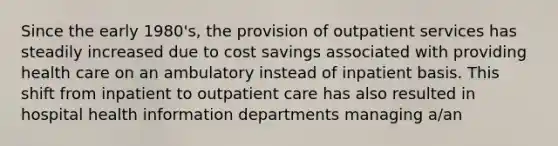 Since the early 1980's, the provision of outpatient services has steadily increased due to cost savings associated with providing health care on an ambulatory instead of inpatient basis. This shift from inpatient to outpatient care has also resulted in hospital health information departments managing a/an