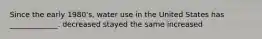 Since the early 1980's, water use in the United States has _____________. decreased stayed the same increased