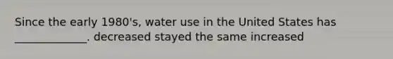 Since the early 1980's, water use in the United States has _____________. decreased stayed the same increased