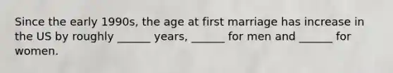 Since the early 1990s, the age at first marriage has increase in the US by roughly ______ years, ______ for men and ______ for women.