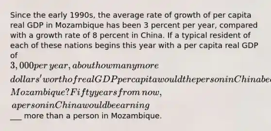 Since the early​ 1990s, the average rate of growth of per capita real GDP in Mozambique has been 3 percent per​ year, compared with a growth rate of 8 percent in China. If a typical resident of each of these nations begins this year with a per capita real GDP of ​3,000 per​ year, about how many more​ dollars' worth of real GDP per capita would the person in China be earning 50 years from now than the individual in​ Mozambique? Fifty years from​ now, a person in China would be earning ​___ more than a person in Mozambique.