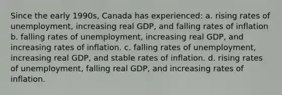 Since the early 1990s, Canada has experienced: a. rising rates of unemployment, increasing real GDP, and falling rates of inflation b. falling rates of unemployment, increasing real GDP, and increasing rates of inflation. c. falling rates of unemployment, increasing real GDP, and stable rates of inflation. d. rising rates of unemployment, falling real GDP, and increasing rates of inflation.