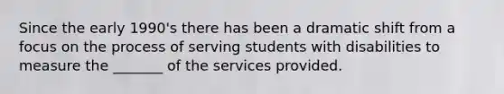 Since the early 1990's there has been a dramatic shift from a focus on the process of serving students with disabilities to measure the _______ of the services provided.