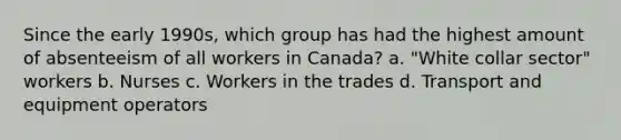 Since the early 1990s, which group has had the highest amount of absenteeism of all workers in Canada? a. "White collar sector" workers b. Nurses c. Workers in the trades d. Transport and equipment operators