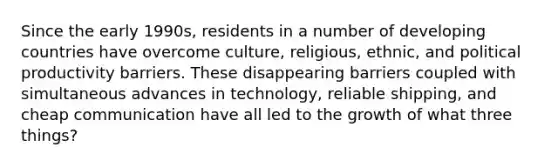 Since the early 1990s, residents in a number of developing countries have overcome culture, religious, ethnic, and political productivity barriers. These disappearing barriers coupled with simultaneous advances in technology, reliable shipping, and cheap communication have all led to the growth of what three things?