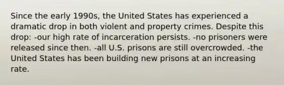 Since the early 1990s, the United States has experienced a dramatic drop in both violent and property crimes. Despite this drop: -our high rate of incarceration persists. -no prisoners were released since then. -all U.S. prisons are still overcrowded. -the United States has been building new prisons at an increasing rate.