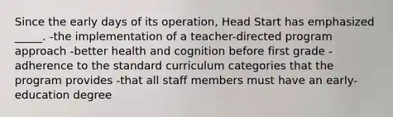 Since the early days of its operation, Head Start has emphasized _____. -the implementation of a teacher-directed program approach -better health and cognition before first grade -adherence to the standard curriculum categories that the program provides -that all staff members must have an early-education degree