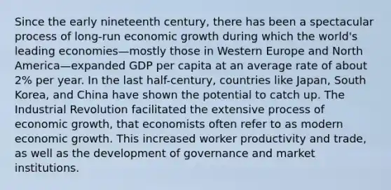 Since the early nineteenth century, there has been a spectacular process of long-run economic growth during which the world's leading economies—mostly those in Western Europe and North America—expanded GDP per capita at an average rate of about 2% per year. In the last half-century, countries like Japan, South Korea, and China have shown the potential to catch up. The Industrial Revolution facilitated the extensive process of economic growth, that economists often refer to as modern economic growth. This increased worker productivity and trade, as well as the development of governance and market institutions.