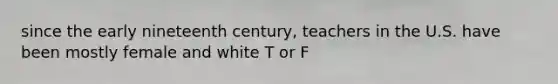 since the early nineteenth century, teachers in the U.S. have been mostly female and white T or F