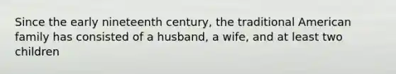 Since the early nineteenth century, the traditional American family has consisted of a husband, a wife, and at least two children