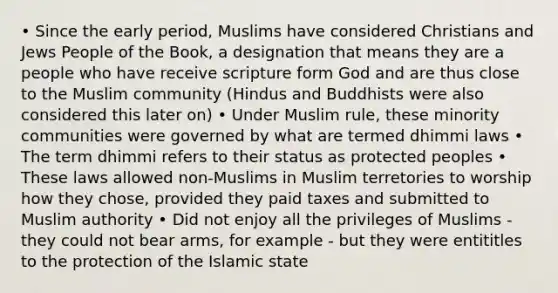 • Since the early period, Muslims have considered Christians and Jews People of the Book, a designation that means they are a people who have receive scripture form God and are thus close to the Muslim community (Hindus and Buddhists were also considered this later on) • Under Muslim rule, these minority communities were governed by what are termed dhimmi laws • The term dhimmi refers to their status as protected peoples • These laws allowed non-Muslims in Muslim terretories to worship how they chose, provided they paid taxes and submitted to Muslim authority • Did not enjoy all the privileges of Muslims - they could not bear arms, for example - but they were entititles to the protection of the Islamic state