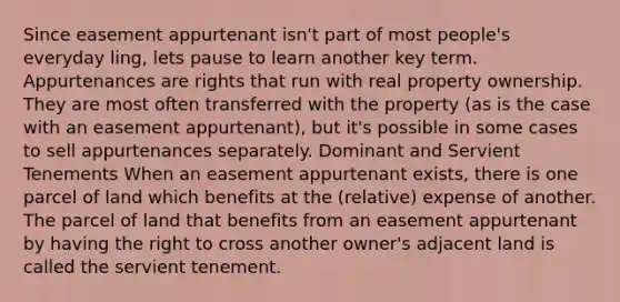 Since easement appurtenant isn't part of most people's everyday ling, lets pause to learn another key term. Appurtenances are rights that run with real property ownership. They are most often transferred with the property (as is the case with an easement appurtenant), but it's possible in some cases to sell appurtenances separately. Dominant and Servient Tenements When an easement appurtenant exists, there is one parcel of land which benefits at the (relative) expense of another. The parcel of land that benefits from an easement appurtenant by having the right to cross another owner's adjacent land is called the servient tenement.