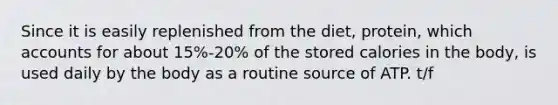 Since it is easily replenished from the diet, protein, which accounts for about 15%-20% of the stored calories in the body, is used daily by the body as a routine source of ATP. t/f