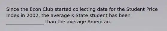 Since the Econ Club started collecting data for the Student Price Index in 2002, the average K-State student has been ________________ than the average American.