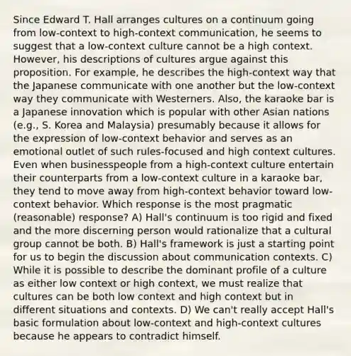 Since Edward T. Hall arranges cultures on a continuum going from low-context to high-context communication, he seems to suggest that a low-context culture cannot be a high context. However, his descriptions of cultures argue against this proposition. For example, he describes the high-context way that the Japanese communicate with one another but the low-context way they communicate with Westerners. Also, the karaoke bar is a Japanese innovation which is popular with other Asian nations (e.g., S. Korea and Malaysia) presumably because it allows for the expression of low-context behavior and serves as an emotional outlet of such rules-focused and high context cultures. Even when businesspeople from a high-context culture entertain their counterparts from a low-context culture in a karaoke bar, they tend to move away from high-context behavior toward low-context behavior. Which response is the most pragmatic (reasonable) response? A) Hall's continuum is too rigid and fixed and the more discerning person would rationalize that a cultural group cannot be both. B) Hall's framework is just a starting point for us to begin the discussion about communication contexts. C) While it is possible to describe the dominant profile of a culture as either low context or high context, we must realize that cultures can be both low context and high context but in different situations and contexts. D) We can't really accept Hall's basic formulation about low-context and high-context cultures because he appears to contradict himself.