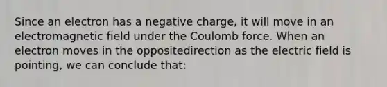 Since an electron has a negative charge, it will move in an electromagnetic field under the Coulomb force. When an electron moves in the oppositedirection as the electric field is pointing, we can conclude that: