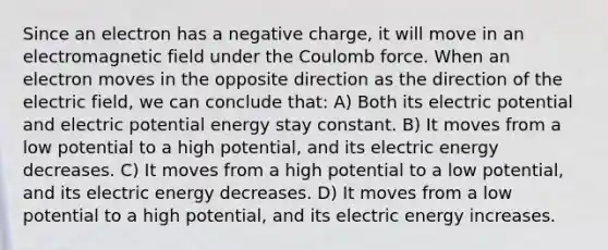 Since an electron has a negative charge, it will move in an electromagnetic field under the Coulomb force. When an electron moves in the opposite direction as the direction of the electric field, we can conclude that: A) Both its electric potential and electric potential energy stay constant. B) It moves from a low potential to a high potential, and its electric energy decreases. C) It moves from a high potential to a low potential, and its electric energy decreases. D) It moves from a low potential to a high potential, and its electric energy increases.