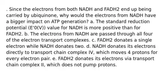 . Since the electrons from both NADH and FADH2 end up being carried by ubiquinone, why would the electrons from NADH have a bigger impact on ATP generation? a. The standard reduction potential (E'0(V)) value for NADH is more positive than for FADH2. b. The electrons from NADH are passed through all four of the electron transport complexes. c. FADH2 donates a single electron while NADH donates two. d. NADH donates its electrons directly to transport chain complex IV, which moves 4 protons for every electron pair. e. FADH2 donates its electrons via transport chain complex II, which does not pump protons.