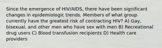 Since the emergence of HIV/AIDS, there have been significant changes in epidemiologic trends. Members of what group currently have the greatest risk of contracting HIV? A) Gay, bisexual, and other men who have sex with men B) Recreational drug users C) Blood transfusion recipients D) Health care providers