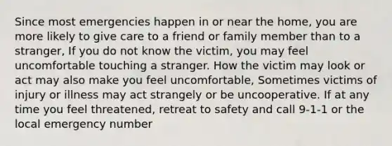 Since most emergencies happen in or near the home, you are more likely to give care to a friend or family member than to a stranger, If you do not know the victim, you may feel uncomfortable touching a stranger. How the victim may look or act may also make you feel uncomfortable, Sometimes victims of injury or illness may act strangely or be uncooperative. If at any time you feel threatened, retreat to safety and call 9-1-1 or the local emergency number