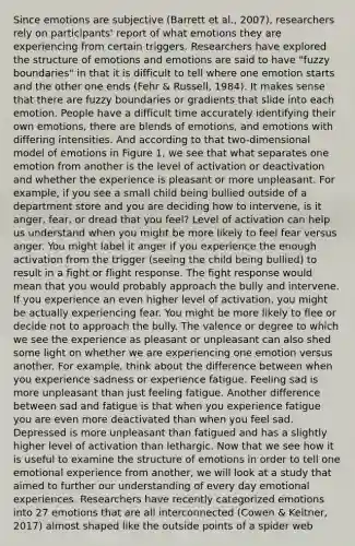 Since emotions are subjective (Barrett et al., 2007), researchers rely on participants' report of what emotions they are experiencing from certain triggers. Researchers have explored the structure of emotions and emotions are said to have "fuzzy boundaries" in that it is difficult to tell where one emotion starts and the other one ends (Fehr & Russell, 1984). It makes sense that there are fuzzy boundaries or gradients that slide into each emotion. People have a difficult time accurately identifying their own emotions, there are blends of emotions, and emotions with differing intensities. And according to that two-dimensional model of emotions in Figure 1, we see that what separates one emotion from another is the level of activation or deactivation and whether the experience is pleasant or more unpleasant. For example, if you see a small child being bullied outside of a department store and you are deciding how to intervene, is it anger, fear, or dread that you feel? Level of activation can help us understand when you might be more likely to feel fear versus anger. You might label it anger if you experience the enough activation from the trigger (seeing the child being bullied) to result in a fight or flight response. The fight response would mean that you would probably approach the bully and intervene. If you experience an even higher level of activation, you might be actually experiencing fear. You might be more likely to flee or decide not to approach the bully. The valence or degree to which we see the experience as pleasant or unpleasant can also shed some light on whether we are experiencing one emotion versus another. For example, think about the difference between when you experience sadness or experience fatigue. Feeling sad is more unpleasant than just feeling fatigue. Another difference between sad and fatigue is that when you experience fatigue you are even more deactivated than when you feel sad. Depressed is more unpleasant than fatigued and has a slightly higher level of activation than lethargic. Now that we see how it is useful to examine the structure of emotions in order to tell one emotional experience from another, we will look at a study that aimed to further our understanding of every day emotional experiences. Researchers have recently categorized emotions into 27 emotions that are all interconnected (Cowen & Keltner, 2017) almost shaped like the outside points of a spider web