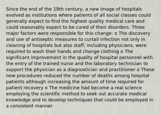 Since the end of the 19th century, a new image of hospitals evolved as institutions where patients of all social classes could generally expect to find the highest quality medical care and could reasonably expect to be cured of their disorders. Three major factors were responsible for this change: o The discovery and use of antiseptic measures to curtail infection not only in cleaning of hospitals but also staff, including physicians, were required to wash their hands and change clothing o The significant improvement in the quality of hospital personnel with the entry of the trained nurse and the laboratory technician to support the physician as a diagnostician and practitioner o These new procedures reduced the number of deaths among hospital patients although increasing the amount of time required for patient recovery o The medicine had become a real science employing the scientific method to seek out accurate medical knowledge and to develop techniques that could be employed in a consistent manner