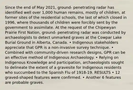 Since the end of May 2021, ground- penetrating radar has identified well over 1,000 human remains, mostly of children, at former sites of the residential schools, the last of which closed in 1996, where thousands of children were forcibly sent by the government to assimilate. At the request of the Chipewyan Prairie First Nation, ground- penetrating radar was conducted by archaeologists to detect unmarked graves at the Cowpar Lake Burial Ground in Alberta, Canada. • Indigenous stakeholders appreciate that GPR is a non-invasive survey technique. • Combined with community-driven research designs, GPR can be an effective method of Indigenous Archaeology. • Relying on Indigenous Knowledge and participation, archaeologists sought to delineate the extent of a gravesite for Indigenous residents who succumbed to the Spanish Flu of 1918-19. RESULTS • 12 graved-shaped features were confirmed. • Another 6 features are probable graves.